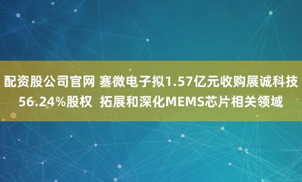 配资股公司官网 赛微电子拟1.57亿元收购展诚科技56.24%股权  拓展和深化MEMS芯片相关领域