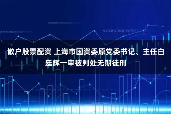 散户股票配资 上海市国资委原党委书记、主任白廷辉一审被判处无期徒刑