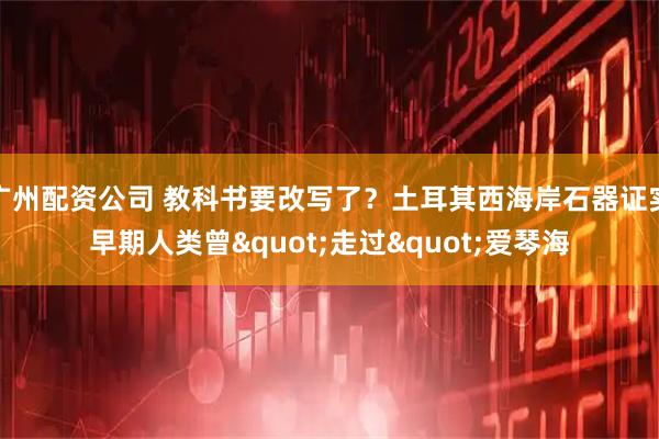 广州配资公司 教科书要改写了？土耳其西海岸石器证实早期人类曾&quot;走过&quot;爱琴海