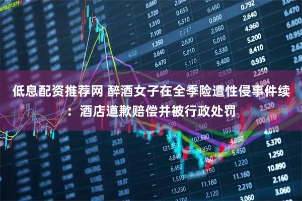 低息配资推荐网 醉酒女子在全季险遭性侵事件续：酒店道歉赔偿并被行政处罚