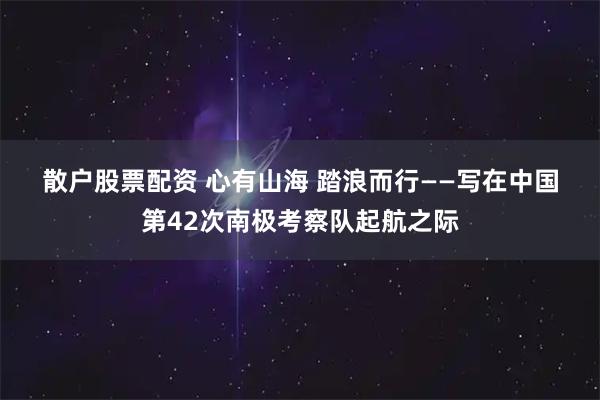 散户股票配资 心有山海&#32;踏浪而行——写在中国第42次南极考察队起航之际