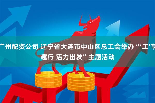 广州配资公司 辽宁省大连市中山区总工会举办“‘工’享趣行 活力出发”主题活动