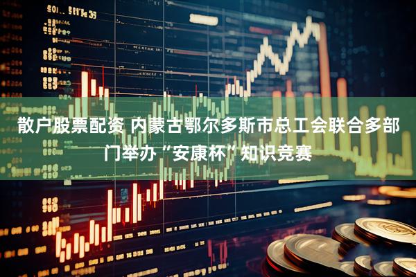 散户股票配资 内蒙古鄂尔多斯市总工会联合多部门举办“安康杯”知识竞赛