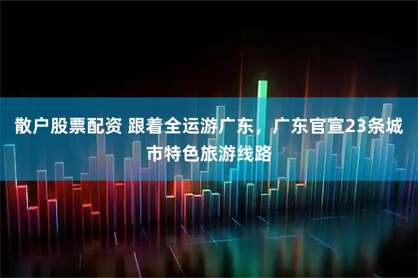 散户股票配资 跟着全运游广东，广东官宣23条城市特色旅游线路