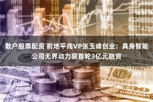 散户股票配资 前地平线VP张玉峰创业：具身智能公司无界动力获首轮3亿元融资