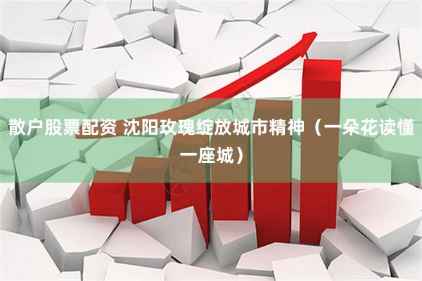 散户股票配资 沈阳玫瑰绽放城市精神（一朵花读懂一座城）