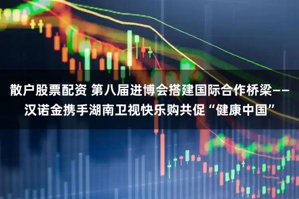 散户股票配资 第八届进博会搭建国际合作桥梁——汉诺金携手湖南卫视快乐购共促“健康中国”