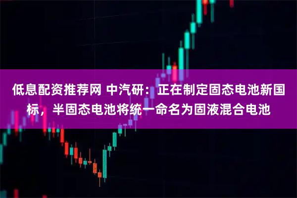 低息配资推荐网 中汽研：正在制定固态电池新国标，半固态电池将统一命名为固液混合电池
