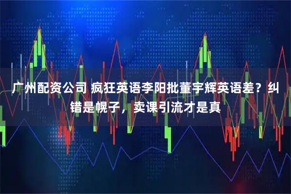 广州配资公司 疯狂英语李阳批董宇辉英语差？纠错是幌子，卖课引流才是真