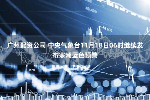 广州配资公司 中央气象台11月18日06时继续发布寒潮蓝色预警
