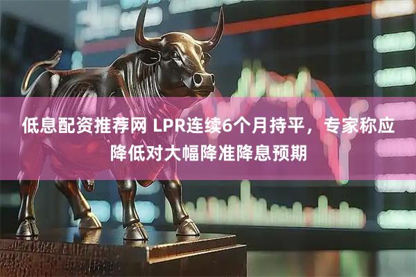 低息配资推荐网 LPR连续6个月持平，专家称应降低对大幅降准降息预期