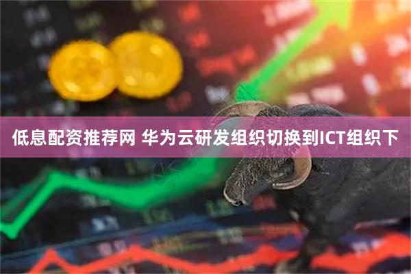 低息配资推荐网 华为云研发组织切换到ICT组织下