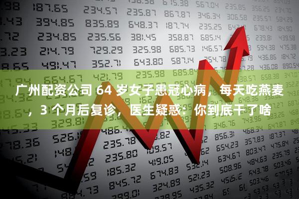 广州配资公司 64 岁女子患冠心病，每天吃燕麦，3 个月后复诊，医生疑惑：你到底干了啥