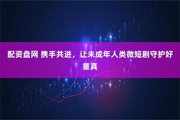 配资盘网 携手共进，让未成年人类微短剧守护好童真