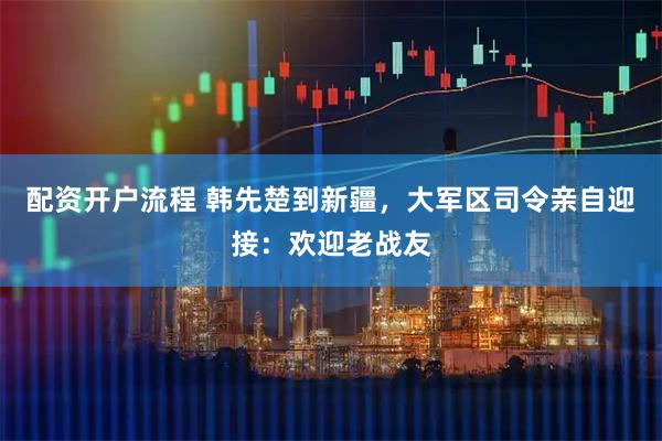 配资开户流程 韩先楚到新疆，大军区司令亲自迎接：欢迎老战友