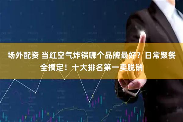 场外配资 当红空气炸锅哪个品牌最好？日常聚餐全搞定！十大排名第一卖脱销