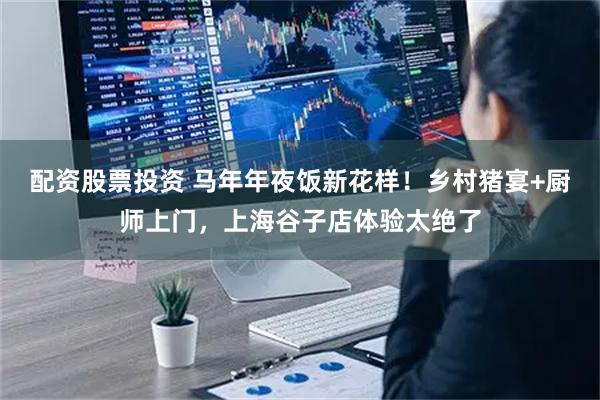 配资股票投资 马年年夜饭新花样！乡村猪宴+厨师上门，上海谷子店体验太绝了