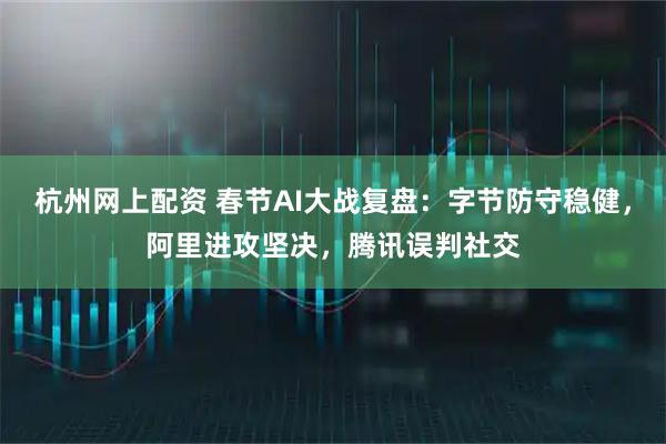 杭州网上配资 春节AI大战复盘：字节防守稳健，阿里进攻坚决，腾讯误判社交