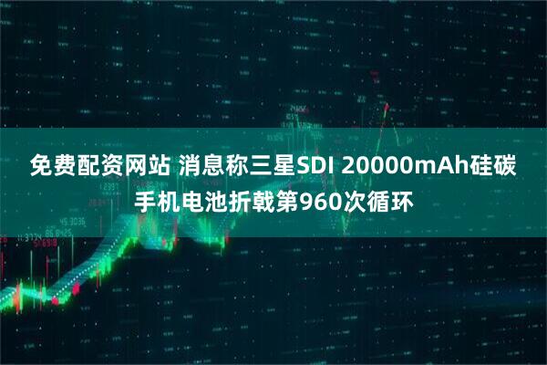 免费配资网站 消息称三星SDI 20000mAh硅碳手机电池折戟第960次循环