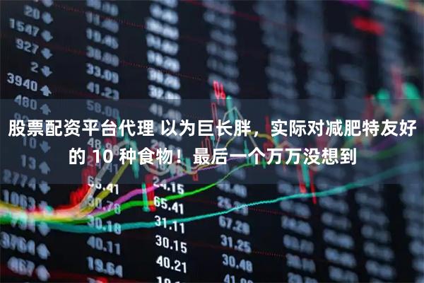 股票配资平台代理 以为巨长胖，实际对减肥特友好的 10 种食物！最后一个万万没想到