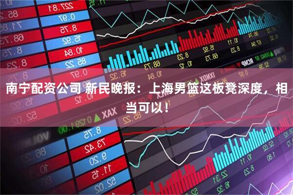 南宁配资公司 新民晚报：上海男篮这板凳深度，相当可以！