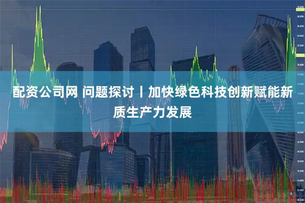 配资公司网 问题探讨丨加快绿色科技创新赋能新质生产力发展