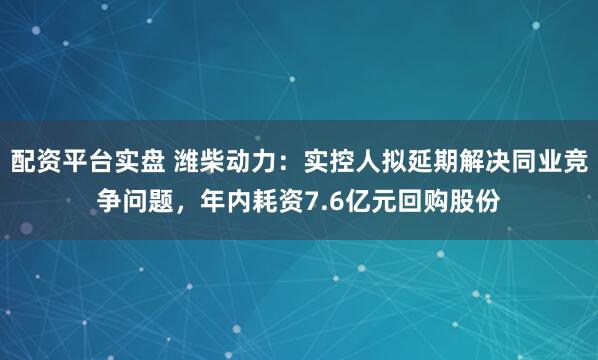 配资平台实盘 潍柴动力：实控人拟延期解决同业竞争问题，年内耗资7.6亿元回购股份