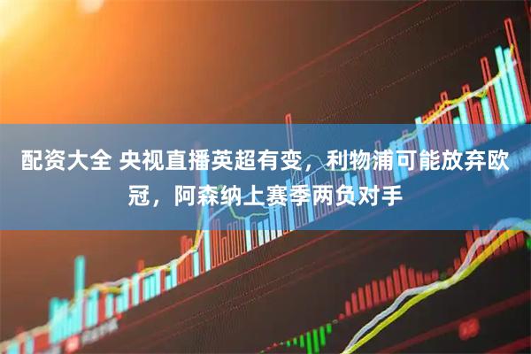 配资大全 央视直播英超有变，利物浦可能放弃欧冠，阿森纳上赛季两负对手