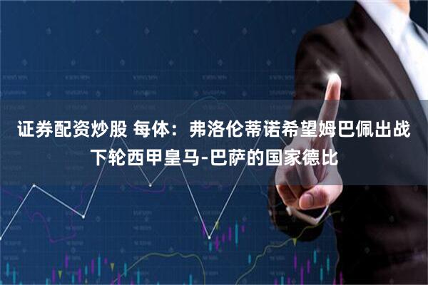 证券配资炒股 每体：弗洛伦蒂诺希望姆巴佩出战下轮西甲皇马-巴萨的国家德比