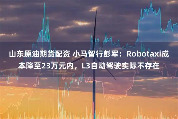 山东原油期货配资 小马智行彭军：Robotaxi成本降至23万元内，L3自动驾驶实际不存在