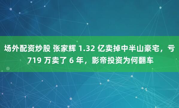 场外配资炒股 张家辉 1.32 亿卖掉中半山豪宅，亏 719 万卖了 6 年，影帝投资为何翻车