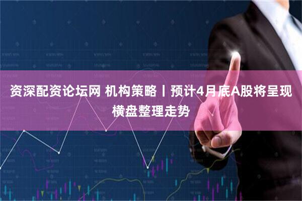 资深配资论坛网 机构策略丨预计4月底A股将呈现横盘整理走势